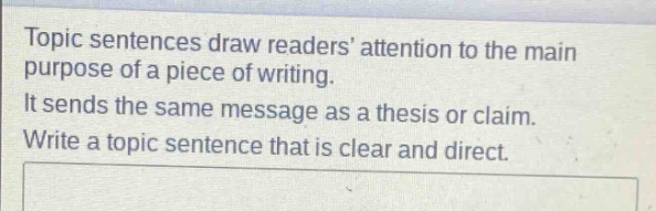 topic sentences draw readers attention to the main purpose of a piece of writing. it sends the same message as a thesis or claim. write a topic sentence that is clear and direct.