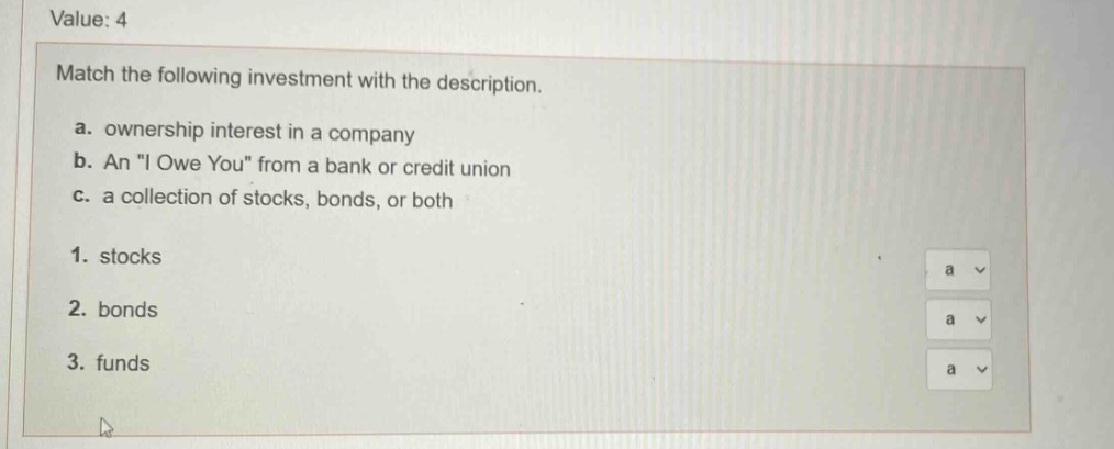 value: 4\nmatch the following investment with the description.\na. ownership interest in a company\nb. an \i owe you\ from a bank or credit union\nc. a collection of stocks, bonds, or both\n1. stocks\n2. bonds\n3. funds
