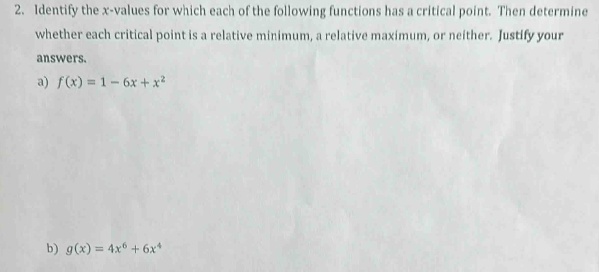 2. identify the x - values for which each of the following functions has a critical point. then determine whether each critical point is a relative minimum, a relative maximum, or neither. justify your answers.\na) (f(x)=1 - 6x + x^{2})\nb) (g(x)=4x^{6}+6x^{4})
