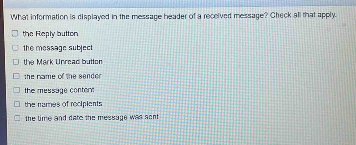 what information is displayed in the message header of a received message? check all that apply.\n□ the reply button\n□ the message subject\n□ the mark unread button\n□ the name of the sender\n□ the message content\n□ the names of recipients\n□ the time and date the message was sent