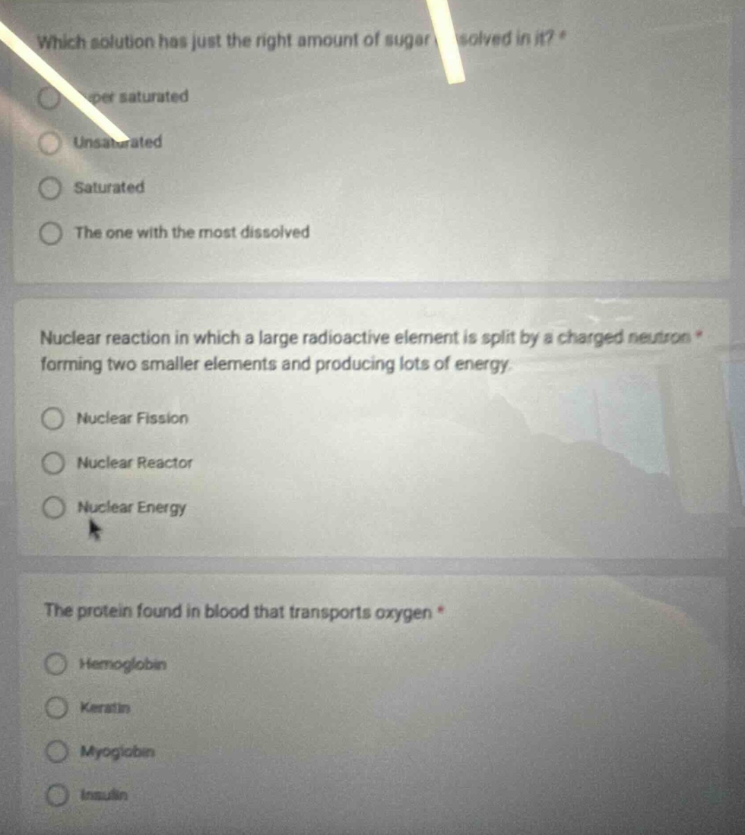 which solution has just the right amount of sugar dissolved in it? *\n- supersaturated\n- unsaturated\n- saturated\n- the one with the most dissolved\n\nnuclear reaction in which a large radioactive element is split by a charged neutron * forming two smaller elements and producing lots of energy.\n- nuclear fission\n- nuclear reactor\n- nuclear energy\n\nthe protein found in blood that transports oxygen *\n- hemoglobin\n- keratin\n- myoglobin\n- insulin