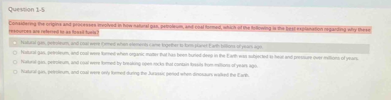 question 1 - 5\nconsidering the origins and processes involved in how natural gas, petroleum, and coal formed, which of the following is the best explanation regarding why these resources are referred to as fossil fuels?\nnatural gas, petroleum, and coal were formed when elements came together to form planet earth billions of years ago.\nnatural gas, petroleum, and coal were formed when organic matter that has been buried deep in the earth was subjected to heat and pressure over millions of years.\nnatural gas, petroleum, and coal were formed by breaking open rocks that contain fossils from millions of years ago.\nnatural gas, petroleum, and coal were only formed during the jurassic period when dinosaurs walked the earth.