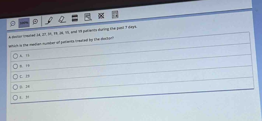 a doctor treated 24, 27, 31, 19, 26, 15, and 19 patients during the past 7 days. which is the median number of patients treated by the doctor?\na. 15\nb. 19\nc. 23\nd. 24\ne. 31