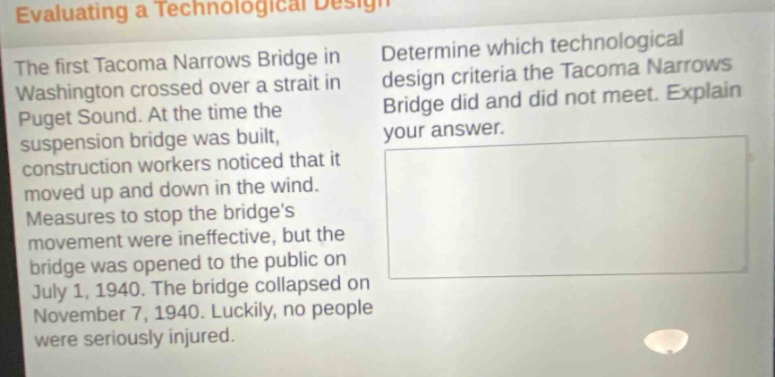 evaluating a technological design\nthe first tacoma narrows bridge in washington crossed over a strait in puget sound. at the time the suspension bridge was built, construction workers noticed that it moved up and down in the wind. measures to stop the bridges movement were ineffective, but the bridge was opened to the public on july 1, 1940. the bridge collapsed on november 7, 1940. luckily, no people were seriously injured.\ndetermine which technological design criteria the tacoma narrows bridge did and did not meet. explain your answer.