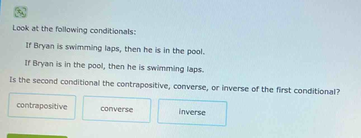 look at the following conditionals: if bryan is swimming laps, then he is in the pool. if bryan is in the pool, then he is swimming laps. is the second conditional the contrapositive, converse, or inverse of the first conditional? contrapositive converse inverse