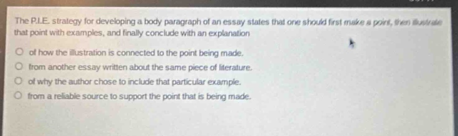 the p.i.e. strategy for developing a body paragraph of an essay states that one should first make a point, then illustrate that point with examples, and finally conclude with an explanation\nof how the illustration is connected to the point being made.\nfrom another essay written about the same piece of literature.\nof why the author chose to include that particular example.\nfrom a reliable source to support the point that is being made.