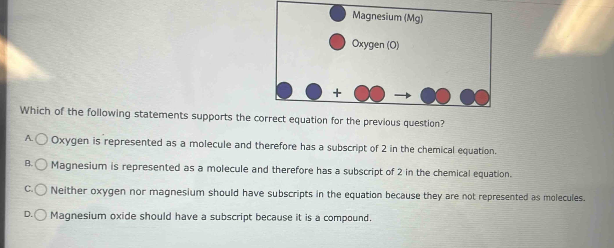 which of the following statements supports the correct equation for the previous question? a. oxygen is represented as a molecule and therefore has a subscript of 2 in the chemical equation. b. magnesium is represented as a molecule and therefore has a subscript of 2 in the chemical equation. c. neither oxygen nor magnesium should have subscripts in the equation because they are not represented as molecules. d. magnesium oxide should have a subscript because it is a compound.