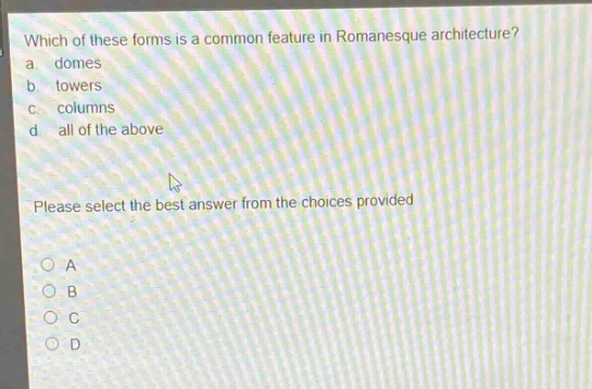 which of these forms is a common feature in romanesque architecture?\na. domes\nb. towers\nc. columns\nd. all of the above\nplease select the best answer from the choices provided\n○ a\n○ b\n○ c\n○ d