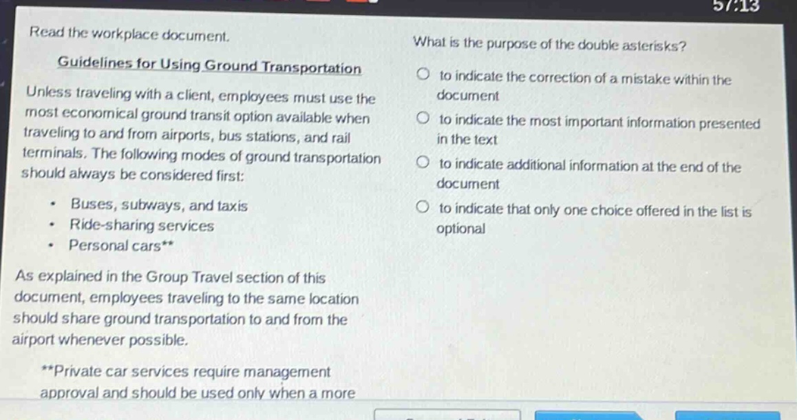 read the workplace document. guidelines for using ground transportation unless traveling with a client, employees must use the most economical ground transit option available when traveling to and from airports, bus stations, and rail terminals. the following modes of ground transportation should always be considered first: - buses, subways, and taxis - ride - sharing services - personal cars** as explained in the group travel section of this document, employees traveling to the same location should share ground transportation to and from the airport whenever possible. **private car services require management approval and should be used only when a more what is the purpose of the double asterisks? to indicate the correction of a mistake within the document to indicate the most important information presented in the text to indicate additional information at the end of the document to indicate that only one choice offered in the list is optional