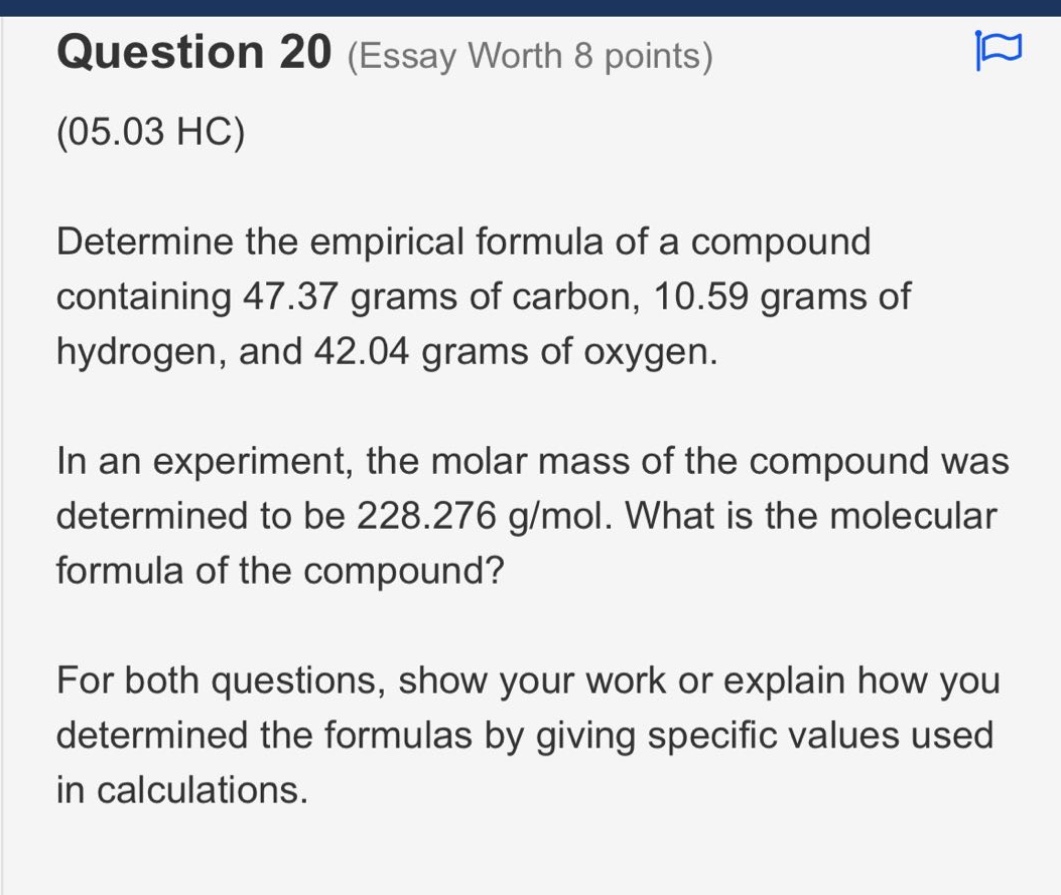 question 20 (essay worth 8 points)\n(05.03 hc)\ndetermine the empirical formula of a compound containing 47.37 grams of carbon, 10.59 grams of hydrogen, and 42.04 grams of oxygen.\nin an experiment, the molar mass of the compound was determined to be 228.276 g/mol. what is the molecular formula of the compound?\nfor both questions, show your work or explain how you determined the formulas by giving specific values used in calculations.