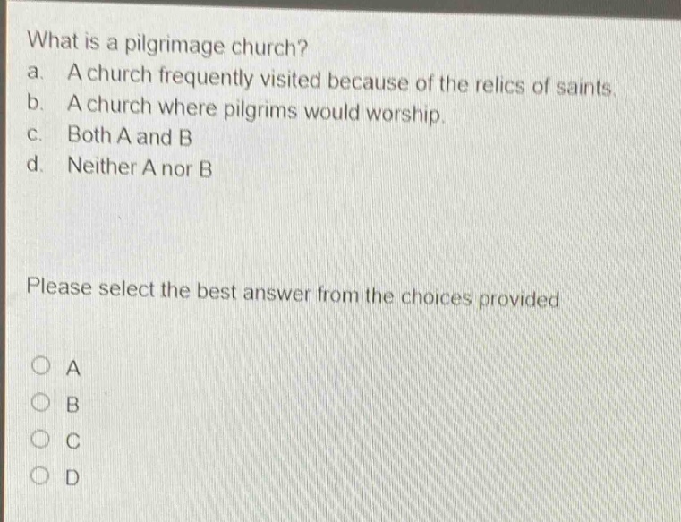 what is a pilgrimage church?\na. a church frequently visited because of the relics of saints.\nb. a church where pilgrims would worship.\nc. both a and b\nd. neither a nor b\nplease select the best answer from the choices provided\no a\no b\no c\no d