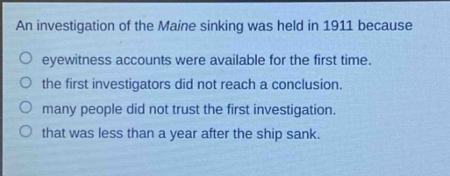 an investigation of the maine sinking was held in 1911 because\neyewitness accounts were available for the first time.\nthe first investigators did not reach a conclusion.\nmany people did not trust the first investigation.\nthat was less than a year after the ship sank.
