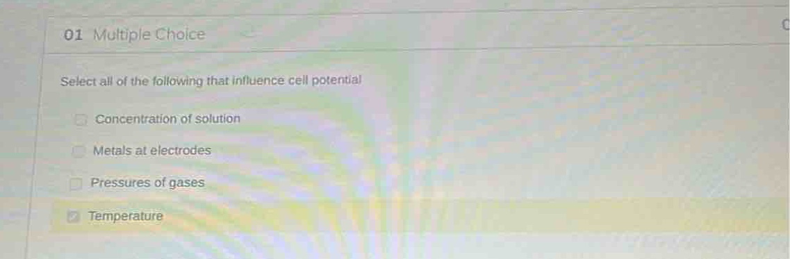 01 multiple choice\nselect all of the following that influence cell potential\nconcentration of solution\nmetals at electrodes\npressures of gases\ntemperature