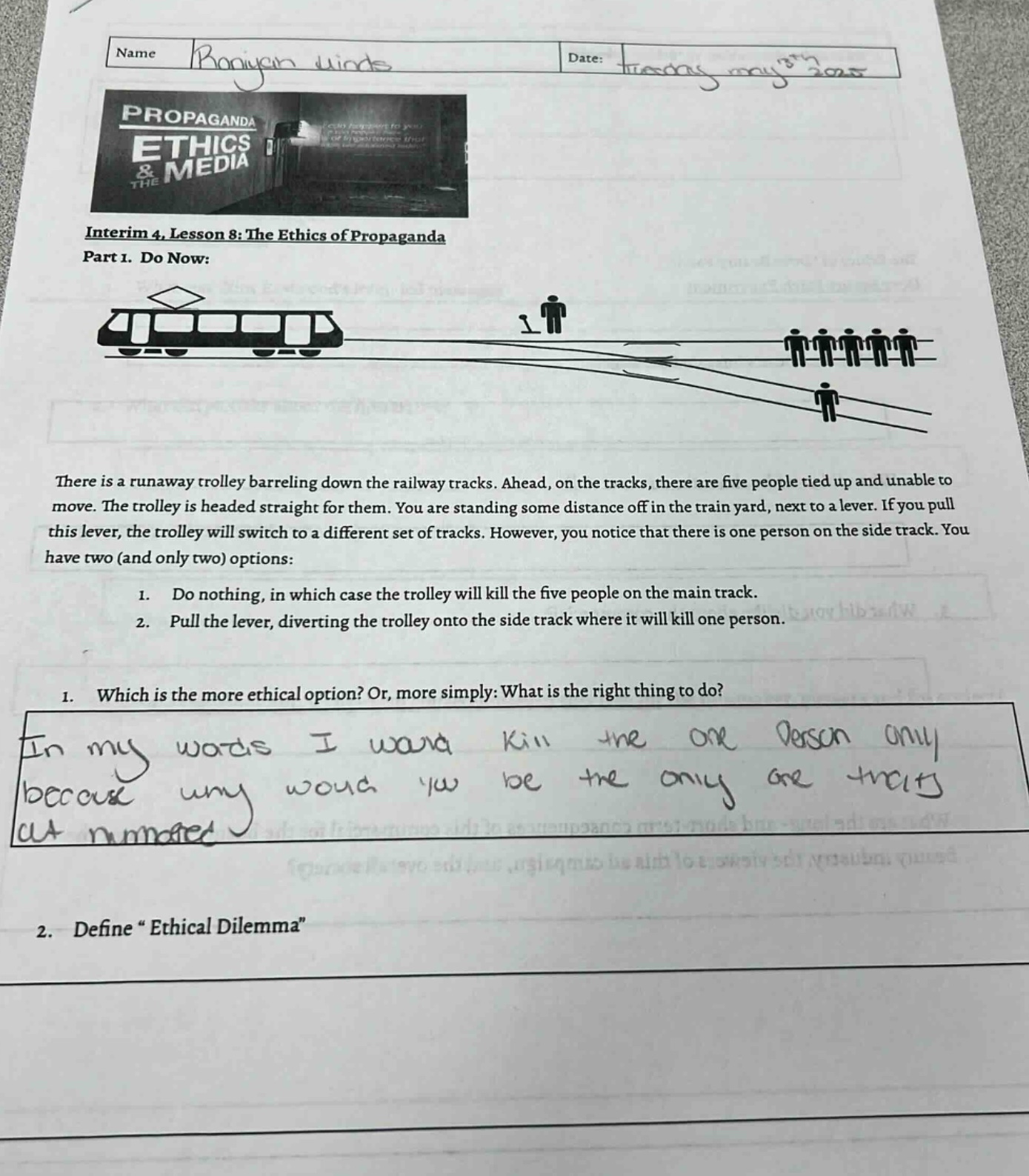 interim 4, lesson 8: the ethics of propaganda\npart 1. do now:\nthere is a runaway trolley barreling down the railway tracks. ahead, on the tracks, there are five people tied up and unable to move. the trolley is headed straight for them. you are standing some distance off in the train yard, next to a lever. if you pull this lever, the trolley will switch to a different set of tracks. however, you notice that there is one person on the side - track. you have two (and only two) options:\n1. do nothing, in which case the trolley will kill the five people on the main track.\n2. pull the lever, diverting the trolley onto the side - track where it will kill one person.\n1. which is the more ethical option? or, more simply: what is the right thing to do?\nin my words i wana kill the one person only because umy woud yu be the only are thats at numared\n2. define “ethical dilemma”