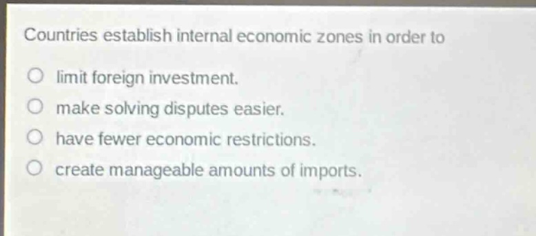 countries establish internal economic zones in order to\n○ limit foreign investment.\n○ make solving disputes easier.\n○ have fewer economic restrictions.\n○ create manageable amounts of imports.