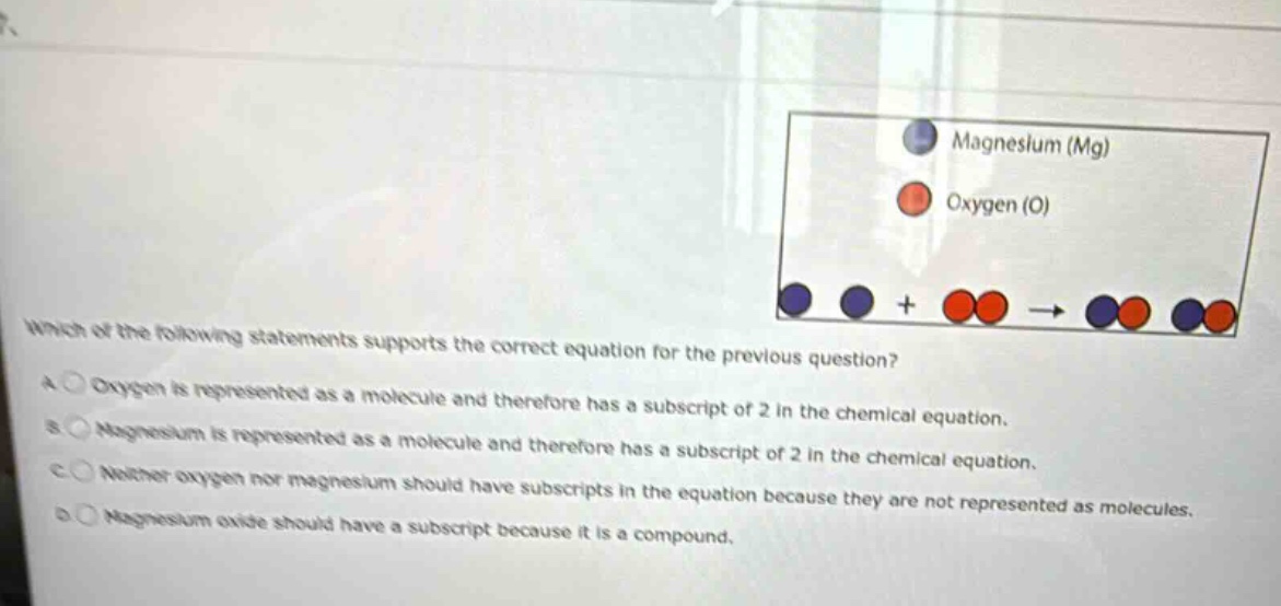 which of the following statements supports the correct equation for the previous question?\na oxygen is represented as a molecule and therefore has a subscript of 2 in the chemical equation.\nb magnesium is represented as a molecule and therefore has a subscript of 2 in the chemical equation.\nc neither oxygen nor magnesium should have subscripts in the equation because they are not represented as molecules.\nd magnesium oxide should have a subscript because it is a compound.