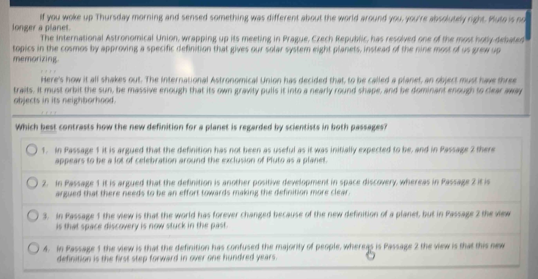 if you woke up thursday morning and sensed something was different about the world around you, youre absolutely right. pluto is no longer a planet.\nthe international astronomical union, wrapping up its meeting in prague, czech republic, has resolved one of the most hotly - debated topics in the cosmos by approving a specific definition that gives our solar system eight planets, instead of the nine most of us grew up memorizing.\nheres how it all shakes out. the international astronomical union has decided that, to be called a planet, an object must have three traits. it must orbit the sun, be massive enough that its own gravity pulls it into a nearly round shape, and be dominant enough to clear away objects in its neighborhood.\nwhich best contrasts how the new definition for a planet is regarded by scientists in both passages?\n1. in passage 1 it is argued that the definition has not been as useful as it was initially expected to be, and in passage 2 there appears to be a lot of celebration around the exclusion of pluto as a planet.\n2. in passage 1 it is argued that the definition is another positive development in space discovery, whereas in passage 2 it is argued that there needs to be an effort towards making the definition more clear.\n3. in passage 1 the view is that the world has forever changed because of the new definition of a planet, but in passage 2 the view is that space discovery is now stuck in the past.\n4. in passage 1 the view is that the definition has confused the majority of people, whereas in passage 2 the view is that this new definition is the first step forward in over one hundred years.