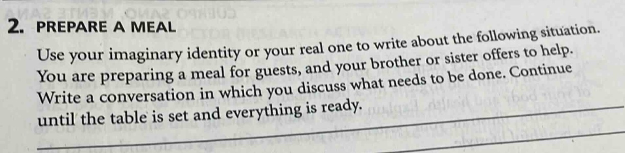 2. prepare a meal\nuse your imaginary identity or your real one to write about the following situation.\nyou are preparing a meal for guests, and your brother or sister offers to help.\nwrite a conversation in which you discuss what needs to be done. continue\nuntil the table is set and everything is ready.