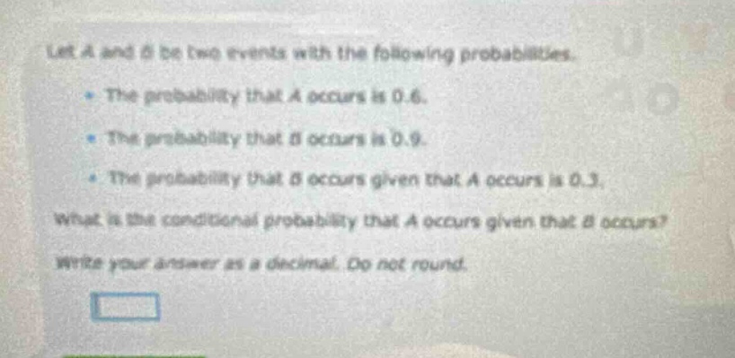 let a and b be two events with the following probabilities.\n- the probability that a occurs is 0.6.\n- the probability that b occurs is 0.9.\n- the probability that b occurs given that a occurs is 0.3.\nwhat is the conditional probability that a occurs given that b occurs?\nwrite your answer as a decimal. do not round.