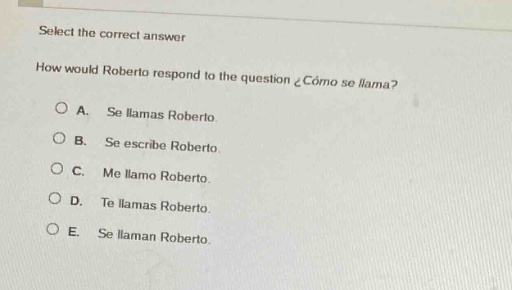 select the correct answer\nhow would roberto respond to the question ¿cómo se llama?\na. se llamas roberto.\nb. se escribe roberto.\nc. me llamo roberto.\nd. te llamas roberto.\ne. se llaman roberto.