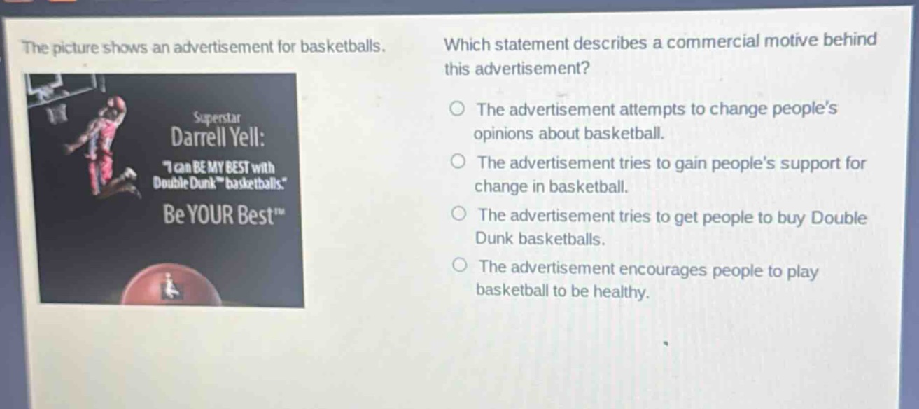 the picture shows an advertisement for basketballs. which statement describes a commercial motive behind this advertisement? superstar darrell yell: \i can be my best with double dunk basketballs.\ be your best™ the advertisement attempts to change people’s opinions about basketball. the advertisement tries to gain people’s support for change in basketball. the advertisement tries to get people to buy double dunk basketballs. the advertisement encourages people to play basketball to be healthy.