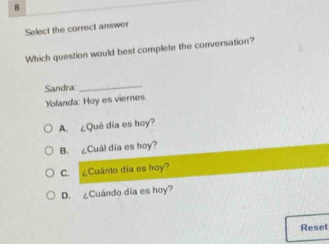 select the correct answer\nwhich question would best complete the conversation?\nsandra: \nyolanda: hoy es viernes.\na. ¿qué día es hoy?\nb. ¿cuál día es hoy?\nc. ¿cuánto día es hoy?\nd. ¿cuándo día es hoy?