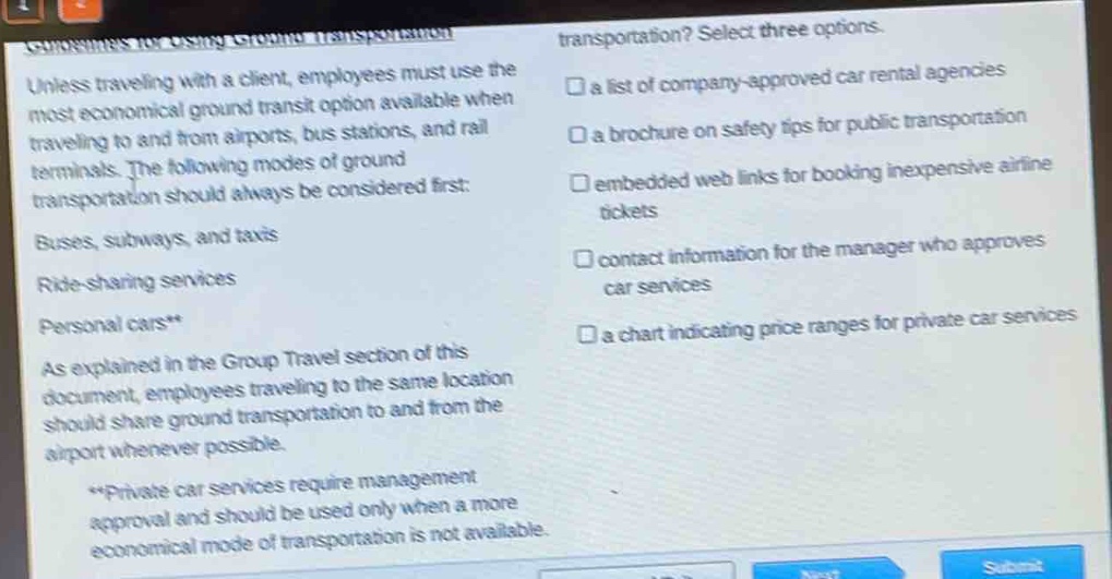 unless traveling with a client, employees must use the most economical ground transit option available when traveling to and from airports, bus stations, and rail terminals. the following modes of ground transportation should always be considered first: buses, subways, and taxis ride - sharing services personal cars** as explained in the group travel section of this document, employees traveling to the same location should share ground transportation to and from the airport whenever possible. **private car services require management approval and should be used only when a more economical mode of transportation is not available. transportation? select three options. a list of company - approved car rental agencies a brochure on safety tips for public transportation embedded web links for booking inexpensive airline tickets contact information for the manager who approves car services a chart indicating price ranges for private car services