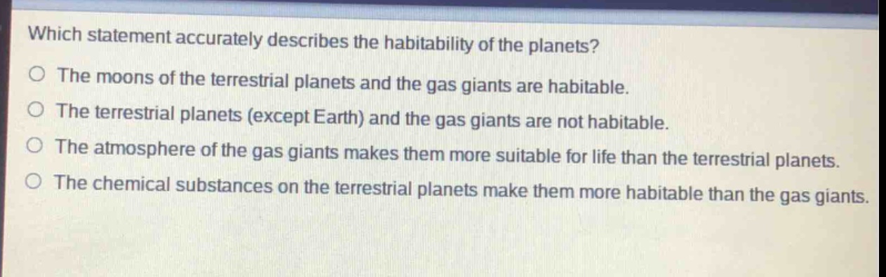 which statement accurately describes the habitability of the planets?\no the moons of the terrestrial planets and the gas giants are habitable.\no the terrestrial planets (except earth) and the gas giants are not habitable.\no the atmosphere of the gas giants makes them more suitable for life than the terrestrial planets.\no the chemical substances on the terrestrial planets make them more habitable than the gas giants.