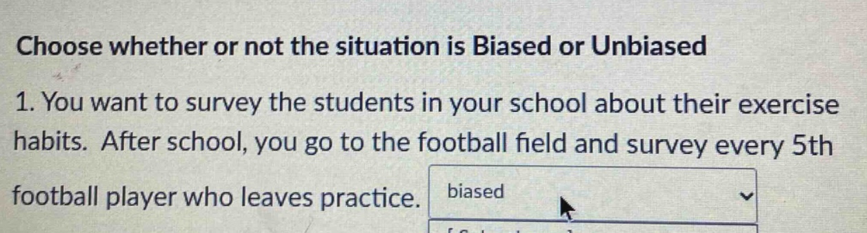 choose whether or not the situation is biased or unbiased\n1. you want to survey the students in your school about their exercise habits. after school, you go to the football field and survey every 5th football player who leaves practice.