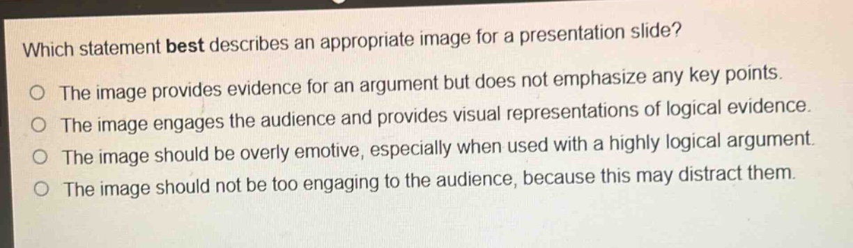 which statement best describes an appropriate image for a presentation slide?\nthe image provides evidence for an argument but does not emphasize any key points.\nthe image engages the audience and provides visual representations of logical evidence.\nthe image should be overly emotive, especially when used with a highly logical argument.\nthe image should not be too engaging to the audience, because this may distract them.