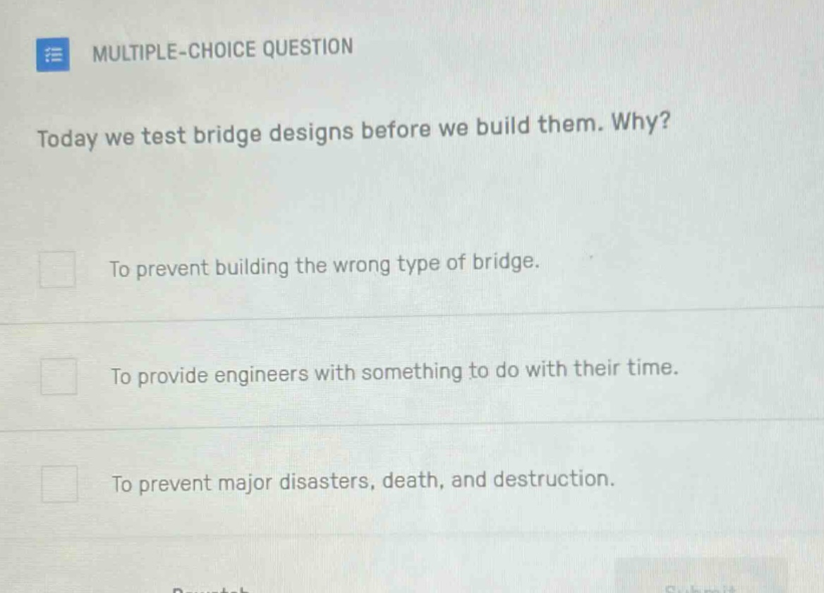 multiple - choice question\ntoday we test bridge designs before we build them. why?\nto prevent building the wrong type of bridge.\nto provide engineers with something to do with their time.\nto prevent major disasters, death, and destruction.