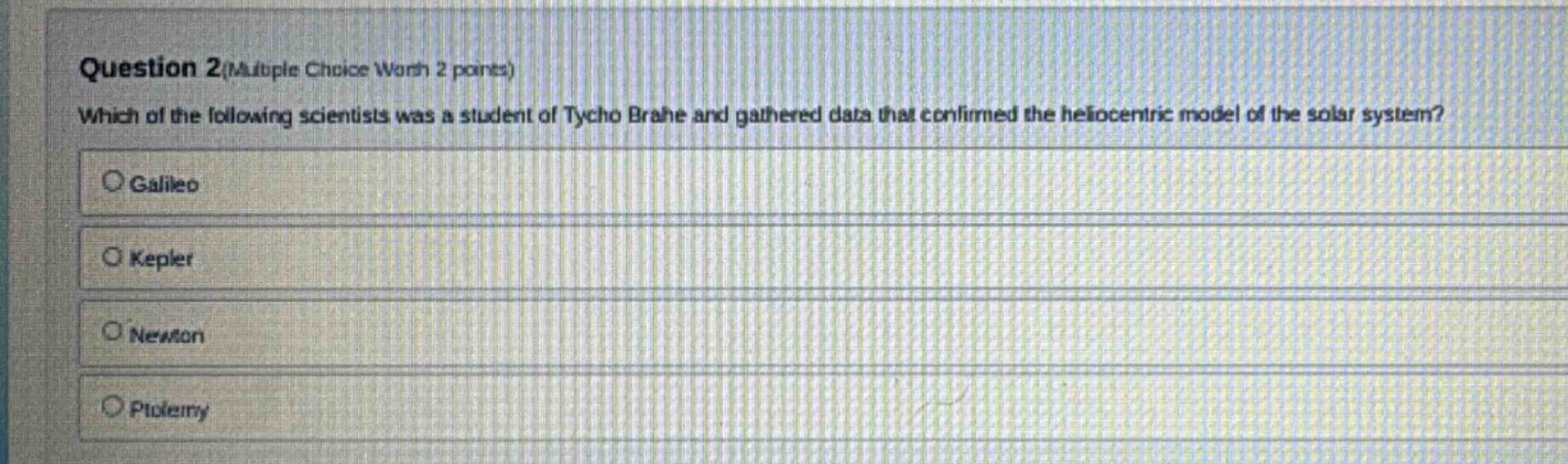 question 2(multiple choice worth 2 points)\nwhich of the following scientists was a student of tycho brahe and gathered data that confirmed the heliocentric model of the solar system?\n○ galileo\n○ kepler\n○ newton\n○ ptolemy