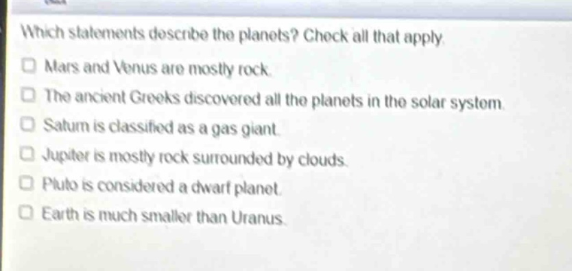 which statements describe the planets? check all that apply.\n□ mars and venus are mostly rock.\n□ the ancient greeks discovered all the planets in the solar system.\n□ saturn is classified as a gas giant.\n□ jupiter is mostly rock surrounded by clouds.\n□ pluto is considered a dwarf planet.\n□ earth is much smaller than uranus.
