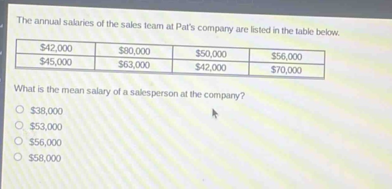 the annual salaries of the sales team at pats company are listed in the table below.\n|$42,000|$80,000|$50,000|$56,000|\n|$45,000|$63,000|$42,000|$70,000|\nwhat is the mean salary of a salesperson at the company?\n$38,000\n$53,000\n$56,000\n$58,000