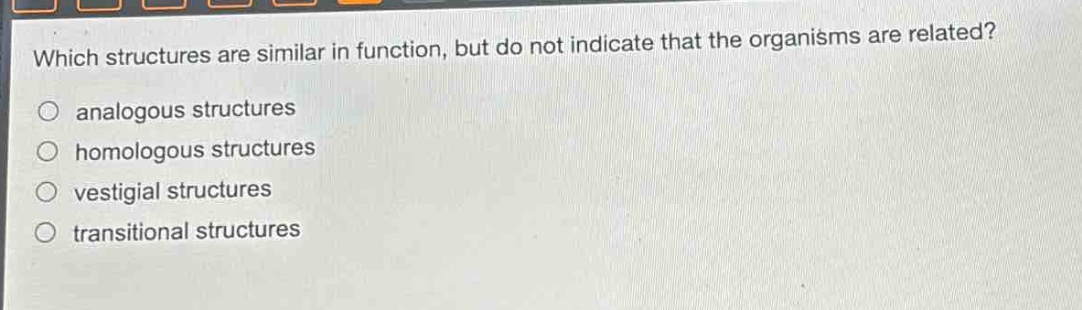 which structures are similar in function, but do not indicate that the organisms are related?\n○ analogous structures\n○ homologous structures\n○ vestigial structures\n○ transitional structures