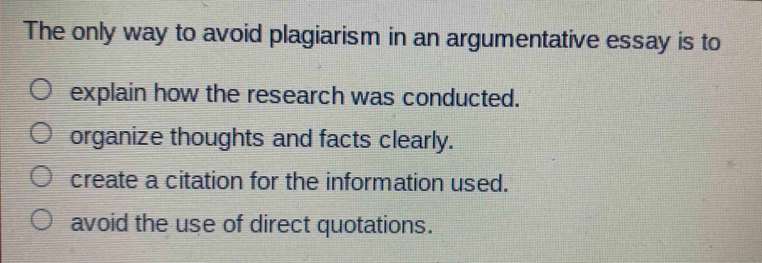 the only way to avoid plagiarism in an argumentative essay is to\nexplain how the research was conducted.\norganize thoughts and facts clearly.\ncreate a citation for the information used.\navoid the use of direct quotations.
