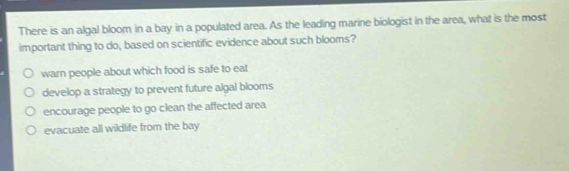 there is an algal bloom in a bay in a populated area. as the leading marine biologist in the area, what is the most important thing to do, based on scientific evidence about such blooms?\n\nwarn people about which food is safe to eat\ndevelop a strategy to prevent future algal blooms\nencourage people to go clean the affected area\nevacuate all wildlife from the bay