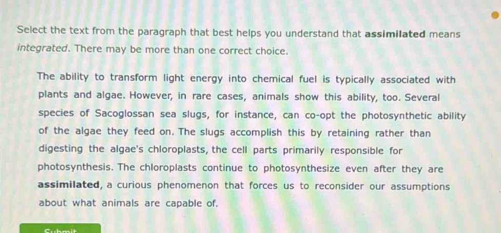 select the text from the paragraph that best helps you understand that assimilated means integrated. there may be more than one correct choice.\nthe ability to transform light energy into chemical fuel is typically associated with plants and algae. however, in rare cases, animals show this ability, too. several species of sacoglossan sea slugs, for instance, can co - opt the photosynthetic ability of the algae they feed on. the slugs accomplish this by retaining rather than digesting the algaes chloroplasts, the cell parts primarily responsible for photosynthesis. the chloroplasts continue to photosynthesize even after they are assimilated, a curious phenomenon that forces us to reconsider our assumptions about what animals are capable of.