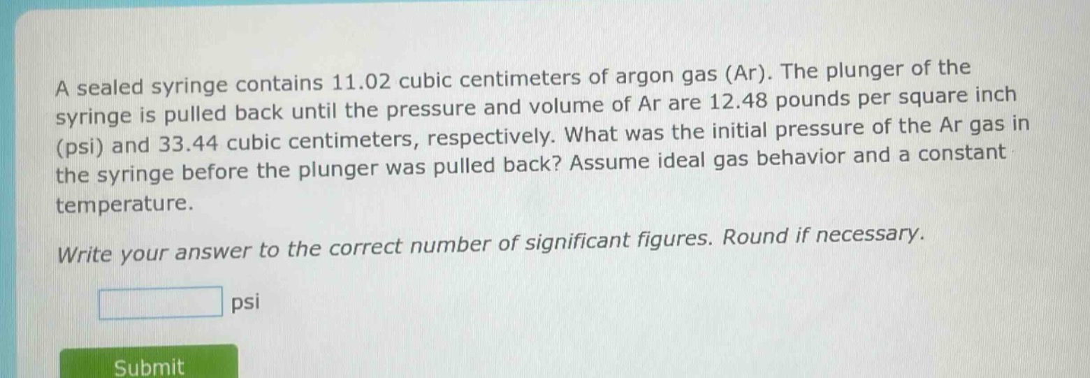 a sealed syringe contains 11.02 cubic centimeters of argon gas (ar). the plunger of the syringe is pulled back until the pressure and volume of ar are 12.48 pounds per square inch (psi) and 33.44 cubic centimeters, respectively. what was the initial pressure of the ar gas in the syringe before the plunger was pulled back? assume ideal gas behavior and a constant temperature.\nwrite your answer to the correct number of significant figures. round if necessary.\npsi