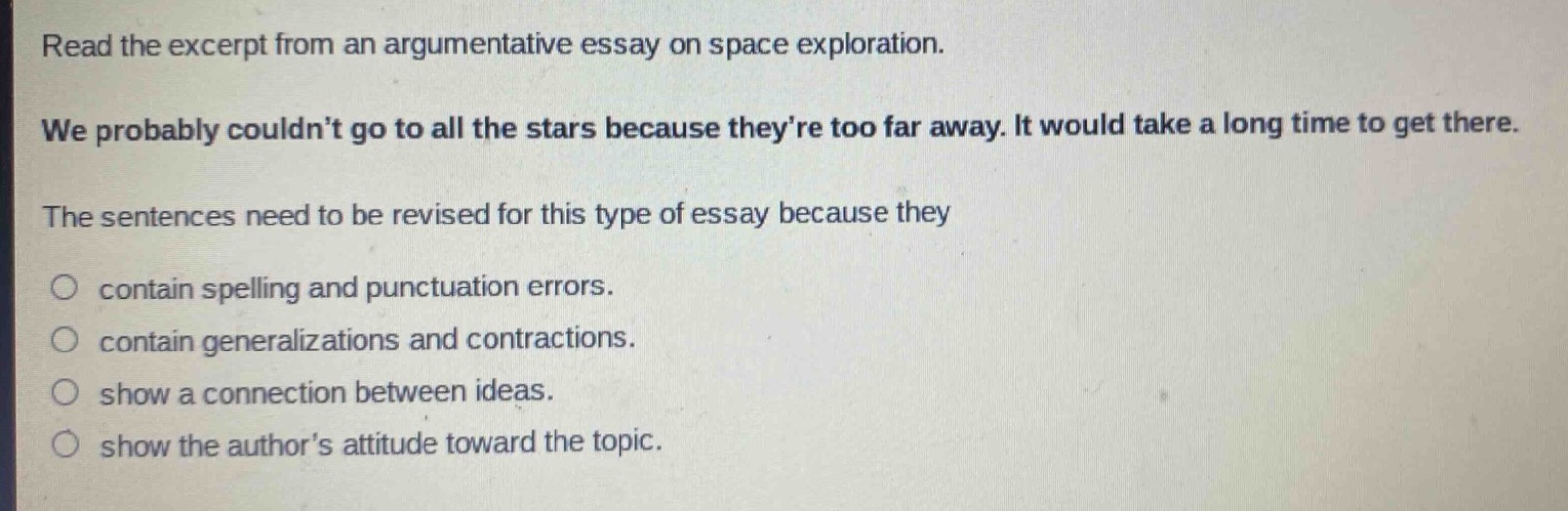 read the excerpt from an argumentative essay on space exploration. we probably couldn’t go to all the stars because they’re too far away. it would take a long time to get there. the sentences need to be revised for this type of essay because they contain spelling and punctuation errors. contain generalizations and contractions. show a connection between ideas. show the author’s attitude toward the topic.