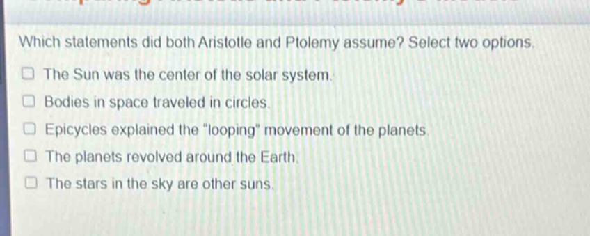 which statements did both aristotle and ptolemy assume? select two options.\nthe sun was the center of the solar system.\nbodies in space traveled in circles.\nepicycles explained the \looping\ movement of the planets.\nthe planets revolved around the earth.\nthe stars in the sky are other suns.
