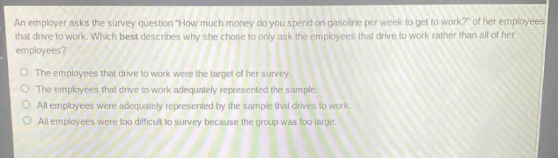 an employer asks the survey question \how much money do you spend on gasoline per week to get to work?\ of her employees that drive to work. which best describes why she chose to only ask the employees that drive to work rather than all of her employees?\nthe employees that drive to work were the target of her survey.\nthe employees that drive to work adequately represented the sample.\nall employees were adequately represented by the sample that drives to work.\nall employees were too difficult to survey because the group was too large.