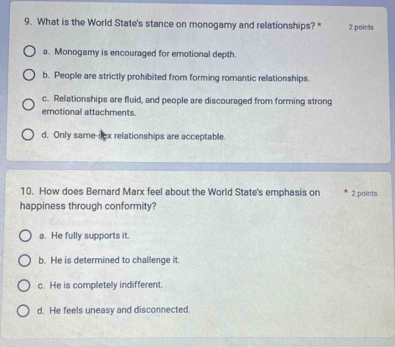 9. what is the world states stance on monogamy and relationships? * 2 points\n a. monogamy is encouraged for emotional depth.\n b. people are strictly prohibited from forming romantic relationships.\n c. relationships are fluid, and people are discouraged from forming strong emotional attachments.\n d. only same - sex relationships are acceptable.\n10. how does bernard marx feel about the world states emphasis on happiness through conformity? * 2 points\n a. he fully supports it.\n b. he is determined to challenge it.\n c. he is completely indifferent.\n d. he feels uneasy and disconnected.