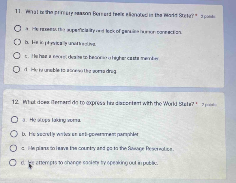 11. what is the primary reason bernard feels alienated in the world state? * 2 points\no a. he resents the superficiality and lack of genuine human connection.\no b. he is physically unattractive.\no c. he has a secret desire to become a higher caste member.\no d. he is unable to access the soma drug.\n\n12. what does bernard do to express his discontent with the world state? * 2 points\no a. he stops taking soma.\no b. he secretly writes an anti - government pamphlet.\no c. he plans to leave the country and go to the savage reservation.\no d. he attempts to change society by speaking out in public.
