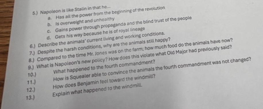 5.) napoleon is like stalin in that he...\n a. has all the power from the beginning of the revolution\n b. is overweight and unhealthy\n c. gains power through propaganda and the blind trust of the people\n d. gets his way because he is of royal lineage\n6.) describe the animals’ current living and working conditions.\n despite the harsh conditions, why are the animals still happy?\n7.) compared to the time mr. jones was on the farm; how much food do the animals have now?\n8.) what is napoleon’s new policy? how does this violate what old major had previously said?\n9.) what happened to the fourth commandment?\n how is squealer able to convince the animals the fourth commandment was not changed?\n11.) how does benjamin feel toward the windmill?\n12.) explain what happened to the windmill.\n13.)