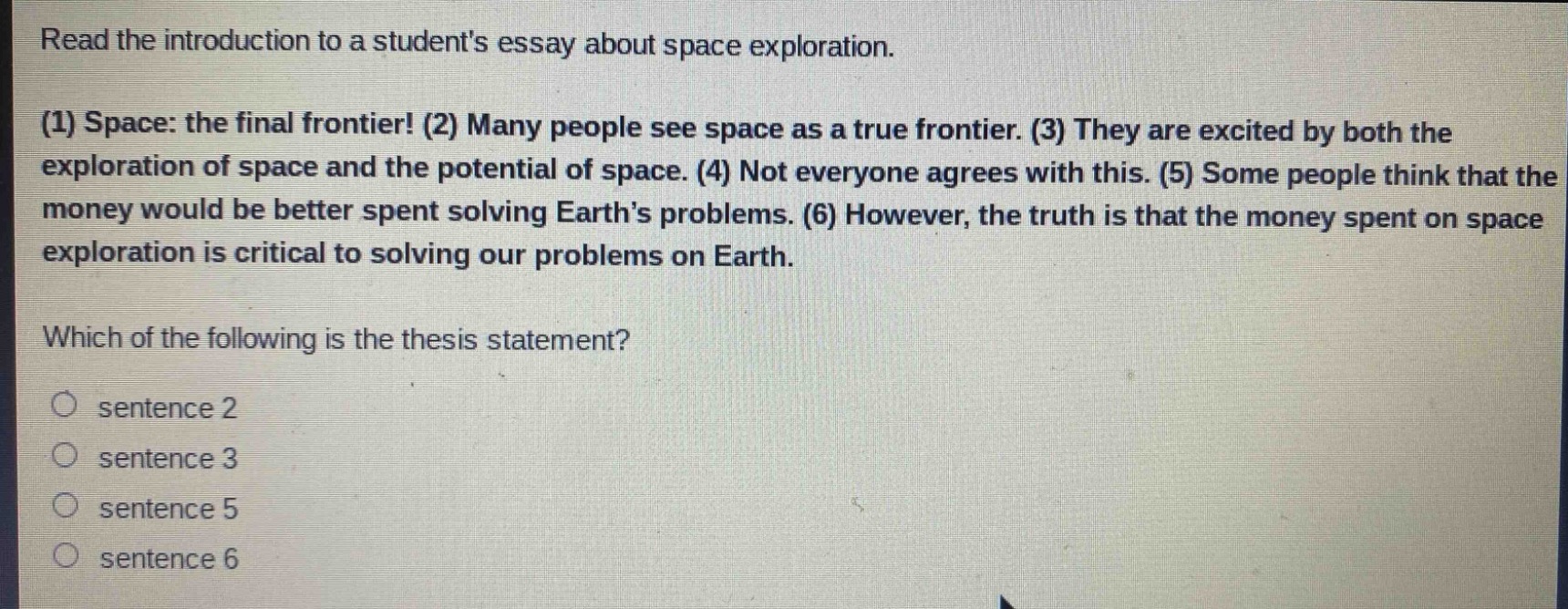 read the introduction to a students essay about space exploration. (1) space: the final frontier! (2) many people see space as a true frontier. (3) they are excited by both the exploration of space and the potential of space. (4) not everyone agrees with this. (5) some people think that the money would be better spent solving earth’s problems. (6) however, the truth is that the money spent on space exploration is critical to solving our problems on earth. which of the following is the thesis statement? sentence 2 sentence 3 sentence 5 sentence 6