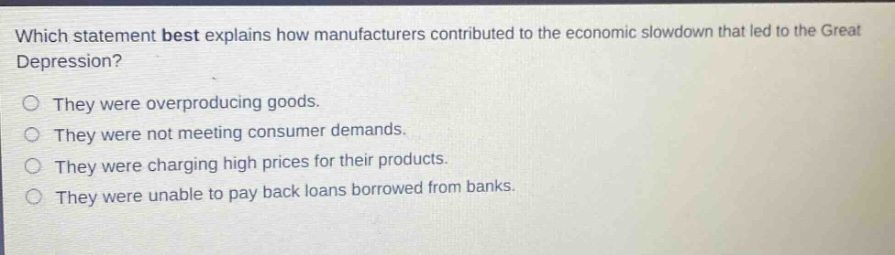 which statement best explains how manufacturers contributed to the economic slowdown that led to the great depression?\nthey were overproducing goods.\nthey were not meeting consumer demands.\nthey were charging high prices for their products.\nthey were unable to pay back loans borrowed from banks.