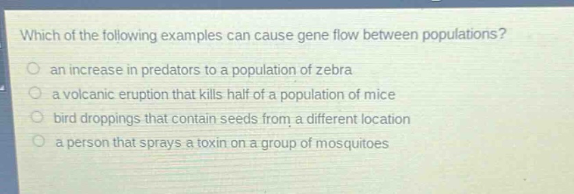which of the following examples can cause gene flow between populations?\n an increase in predators to a population of zebra\n a volcanic eruption that kills half of a population of mice\n bird droppings that contain seeds from a different location\n a person that sprays a toxin on a group of mosquitoes