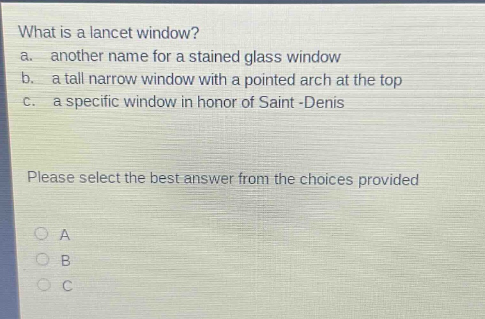 what is a lancet window?\na. another name for a stained glass window\nb. a tall narrow window with a pointed arch at the top\nc. a specific window in honor of saint -denis\nplease select the best answer from the choices provided\na\nb\nc