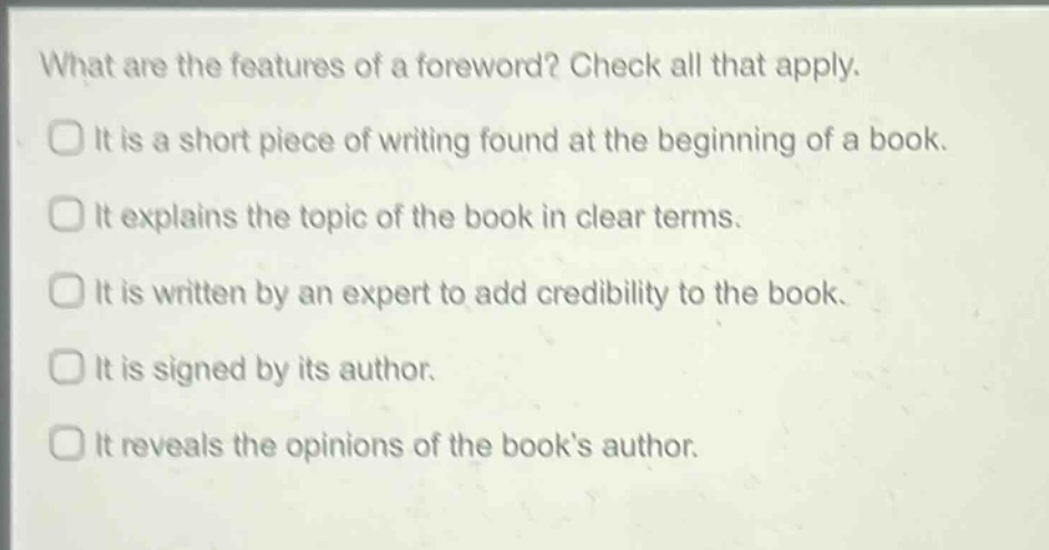 what are the features of a foreword? check all that apply. it is a short piece of writing found at the beginning of a book. it explains the topic of the book in clear terms. it is written by an expert to add credibility to the book. it is signed by its author. it reveals the opinions of the book’s author.